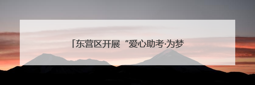 东营区开展“爱心助考·为梦护航”文明实践志愿服务活动