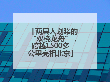 两层人划桨的“双桡龙舟”，跨越1500多公里亮相北京
