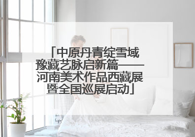 中原丹青绽雪域 豫藏艺脉启新篇——河南美术作品西藏展暨全国巡展启动