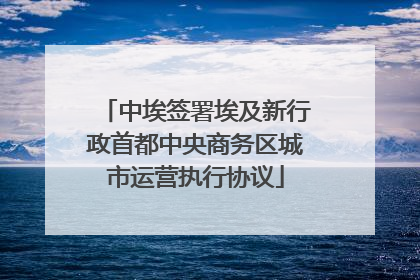 中埃签署埃及新行政首都中央商务区城市运营执行协议