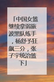 中国女篮继续拿弱旅波黑队练手，杨舒予狂飙三分，张子宇统治篮下