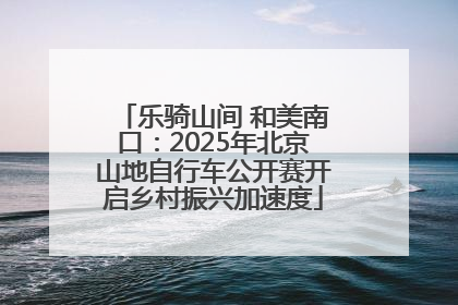 乐骑山间 和美南口：2025年北京山地自行车公开赛开启乡村振兴加速度