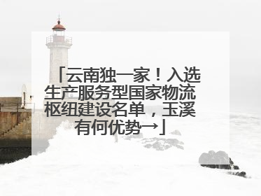 云南独一家！入选生产服务型国家物流枢纽建设名单，玉溪有何优势→
