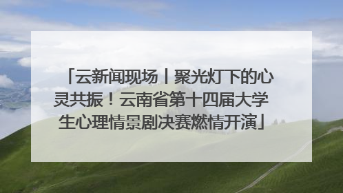 云新闻现场丨聚光灯下的心灵共振！云南省第十四届大学生心理情景剧决赛燃情开演