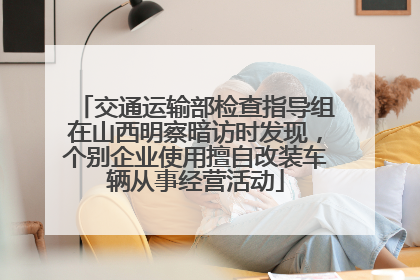 交通运输部检查指导组在山西明察暗访时发现，个别企业使用擅自改装车辆从事经营活动