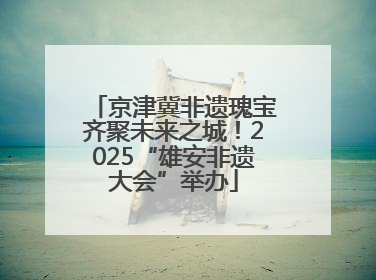 京津冀非遗瑰宝齐聚未来之城！2025“雄安非遗大会”举办