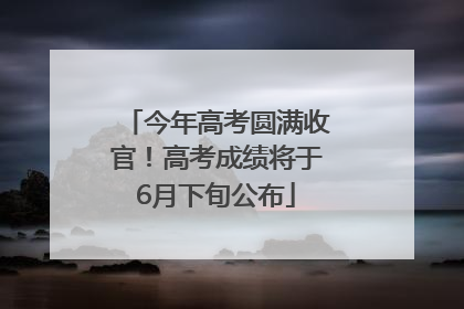 今年高考圆满收官！高考成绩将于6月下旬公布