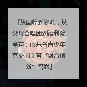 从国粹到哪吒，从父母合唱团到福利院童声：山东省青少年宫交出美育“融合创新”答卷
