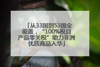 从33国到53国全覆盖，“100%税目产品零关税”助力非洲优质商品入华
