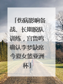伤病影响备战、长期脱队训练，宫鲁鸣确认李梦缺席今夏女篮亚洲杯