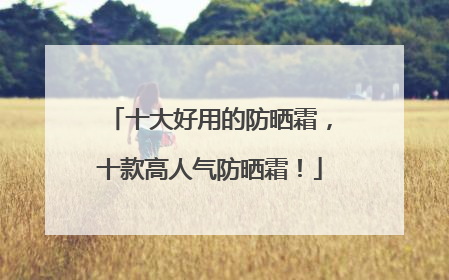 十大好用的防晒霜，十款高人气防晒霜！