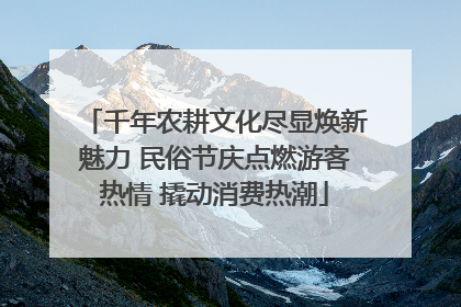 千年农耕文化尽显焕新魅力 民俗节庆点燃游客热情 撬动消费热潮