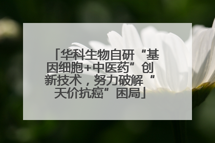 华科生物自研“基因细胞+中医药”创新技术，努力破解“天价抗癌”困局