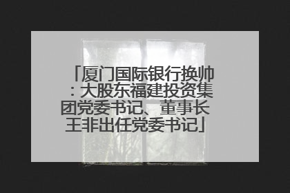 厦门国际银行换帅：大股东福建投资集团党委书记、董事长王非出任党委书记