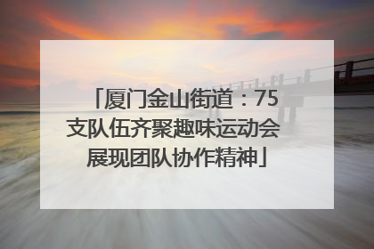 厦门金山街道：75支队伍齐聚趣味运动会 展现团队协作精神