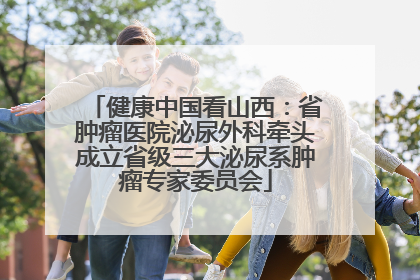 健康中国看山西：省肿瘤医院泌尿外科牵头成立省级三大泌尿系肿瘤专家委员会