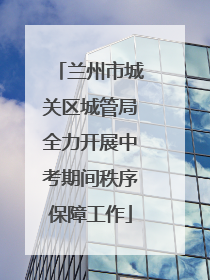 兰州市城关区城管局全力开展中考期间秩序保障工作