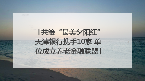 共绘“最美夕阳红” 天津银行携手10家 单位成立养老金融联盟