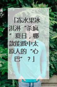 冻水果冰淇淋“杀疯”夏日，哪款能戳中太原人的“心巴”？