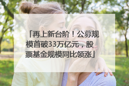 再上新台阶！公募规模首破33万亿元，股票基金规模同比领涨