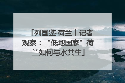 列国鉴·荷兰丨记者观察：“低地国家”荷兰如何与水共生