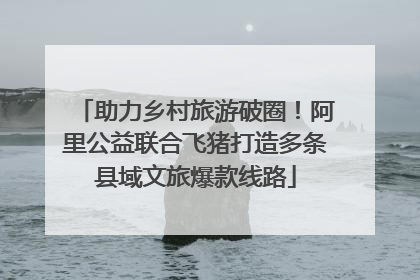 助力乡村旅游破圈！阿里公益联合飞猪打造多条县域文旅爆款线路