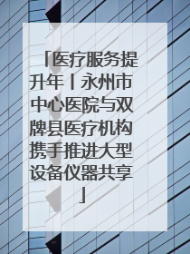 医疗服务提升年丨永州市中心医院与双牌县医疗机构携手推进大型设备仪器共享