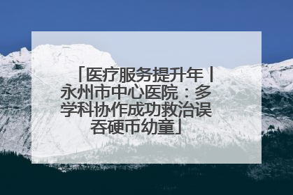 医疗服务提升年丨永州市中心医院：多学科协作成功救治误吞硬币幼童