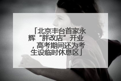 北京丰台首家永辉“胖改店”开业，高考期间还为考生设临时休息区