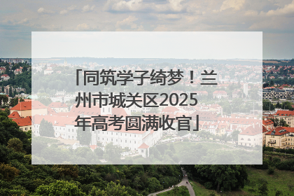 同筑学子绮梦！兰州市城关区2025年高考圆满收官