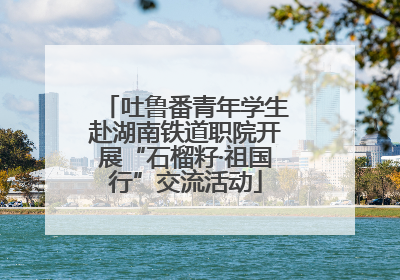 吐鲁番青年学生赴湖南铁道职院开展“石榴籽·祖国行”交流活动