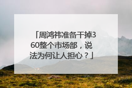 周鸿祎准备干掉360整个市场部，说法为何让人担心？