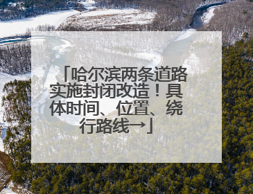哈尔滨两条道路实施封闭改造！具体时间、位置、绕行路线→