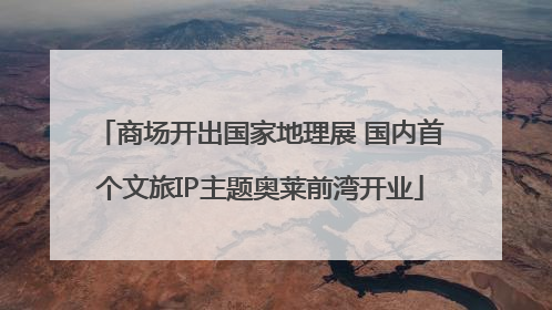 商场开出国家地理展 国内首个文旅IP主题奥莱前湾开业