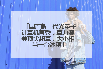国产新一代光量子计算机首秀，算力媲美顶尖超算，大小相当一台冰箱