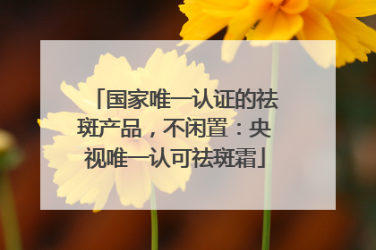 国家唯一认证的祛斑产品，不闲置：央视唯一认可祛斑霜