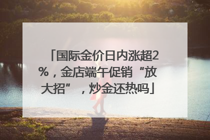国际金价日内涨超2%，金店端午促销“放大招”，炒金还热吗
