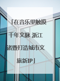 在音乐里触摸千年文脉 浙江诸暨打造城市文旅新IP