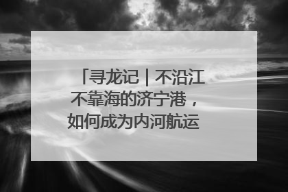寻龙记｜不沿江不靠海的济宁港，如何成为内河航运的“绝对主力”