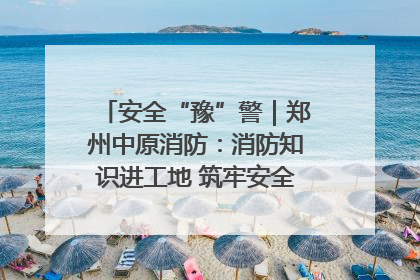 安全“豫”警｜郑州中原消防：消防知识进工地 筑牢安全“防火墙”