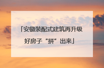 安徽装配式建筑再升级 好房子“拼”出来