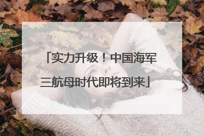 实力升级！中国海军三航母时代即将到来