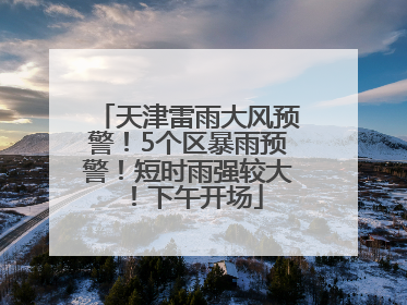 天津雷雨大风预警！5个区暴雨预警！短时雨强较大！下午开场