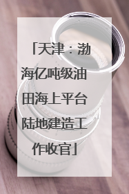 天津：渤海亿吨级油田海上平台陆地建造工作收官
