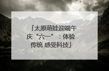 太原萌娃迎端午庆“六一”：体验传统 感受科技