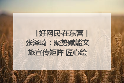 好网民·在东营｜张泽琦：聚势赋能文旅宣传矩阵 匠心绘就东营诗与远方