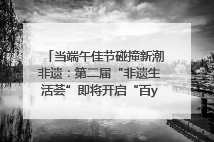 当端午佳节碰撞新潮非遗：第二届“非遗生活荟”即将开启“百young”新章
