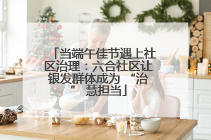 当端午佳节遇上社区治理：六合社区让银发群体成为 “治” 慧担当