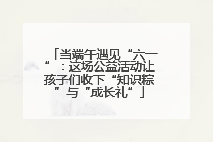 当端午遇见“六一”：这场公益活动让孩子们收下“知识粽”与“成长礼”