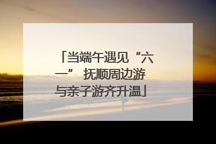 当端午遇见“六一” 抚顺周边游与亲子游齐升温